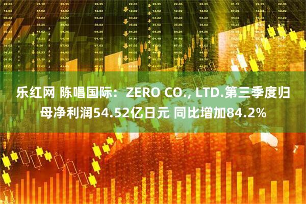 乐红网 陈唱国际：ZERO CO., LTD.第三季度归母净利润54.52亿日元 同比增加84.2%