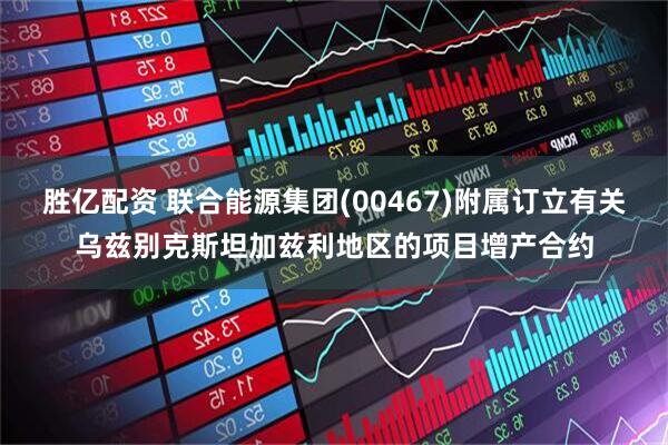 胜亿配资 联合能源集团(00467)附属订立有关乌兹别克斯坦加兹利地区的项目增产合约