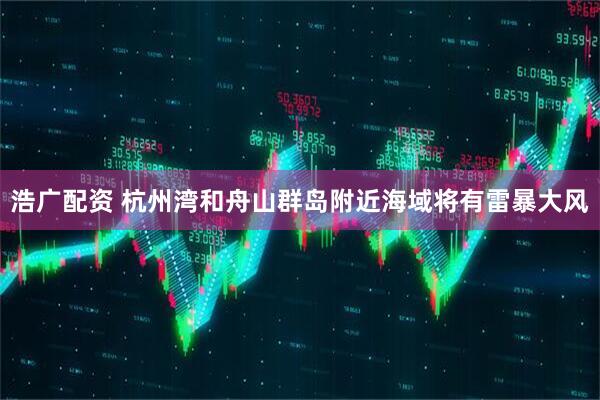 浩广配资 杭州湾和舟山群岛附近海域将有雷暴大风