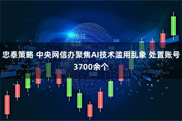 忠泰策略 中央网信办聚焦AI技术滥用乱象 处置账号3700余个