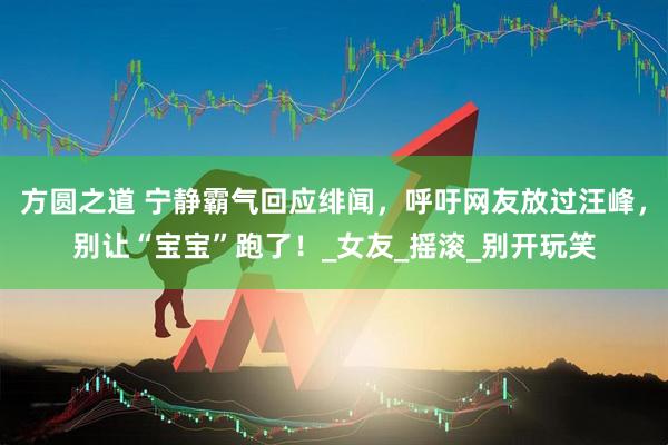 方圆之道 宁静霸气回应绯闻，呼吁网友放过汪峰，别让“宝宝”跑了！_女友_摇滚_别开玩笑
