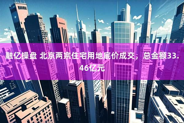 融亿操盘 北京两宗住宅用地底价成交，总金额33.46亿元