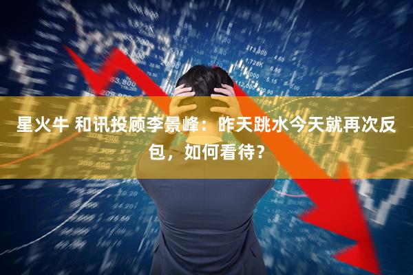 星火牛 和讯投顾李景峰：昨天跳水今天就再次反包，如何看待？